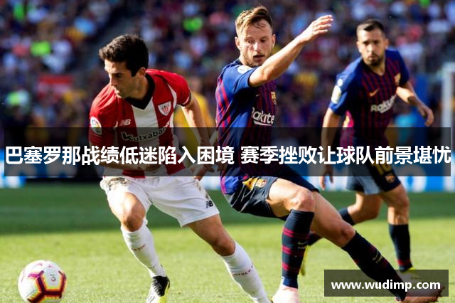 巴塞罗那战绩低迷陷入困境 赛季挫败让球队前景堪忧
