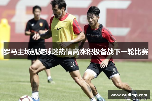 罗马主场凯旋球迷热情高涨积极备战下一轮比赛