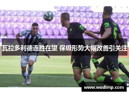 瓦拉多利德连胜在望 保级形势大幅改善引关注
