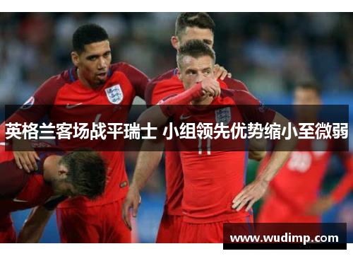 英格兰客场战平瑞士 小组领先优势缩小至微弱