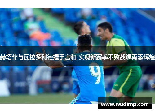 赫塔菲与瓦拉多利德握手言和 实现新赛季不败战绩再添辉煌