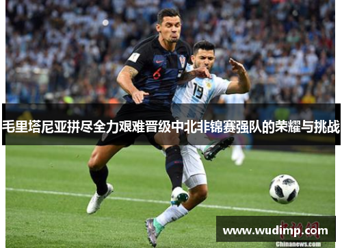毛里塔尼亚拼尽全力艰难晋级中北非锦赛强队的荣耀与挑战