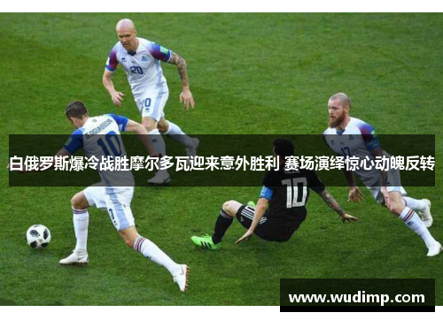 白俄罗斯爆冷战胜摩尔多瓦迎来意外胜利 赛场演绎惊心动魄反转