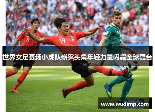 世界女足赛场小虎队崭露头角年轻力量闪耀全球舞台