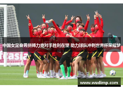 中国女足奋勇拼搏力克对手胜利在望 助力球队冲刺世界杯荣耀梦
